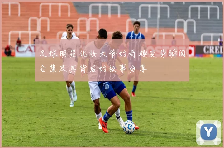 足球明星化妆大爷的奇趣变身瞬间合集及其背后的故事分享