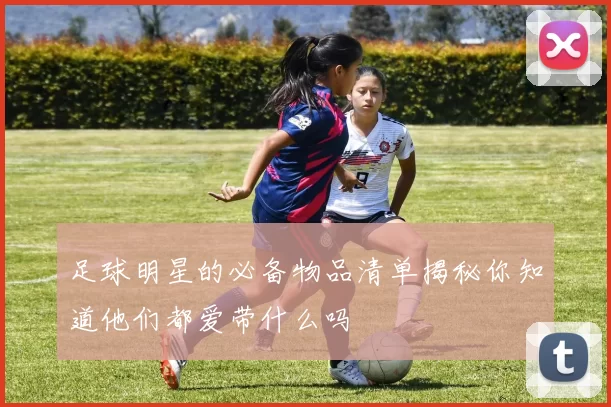 足球明星的必备物品清单揭秘你知道他们都爱带什么吗