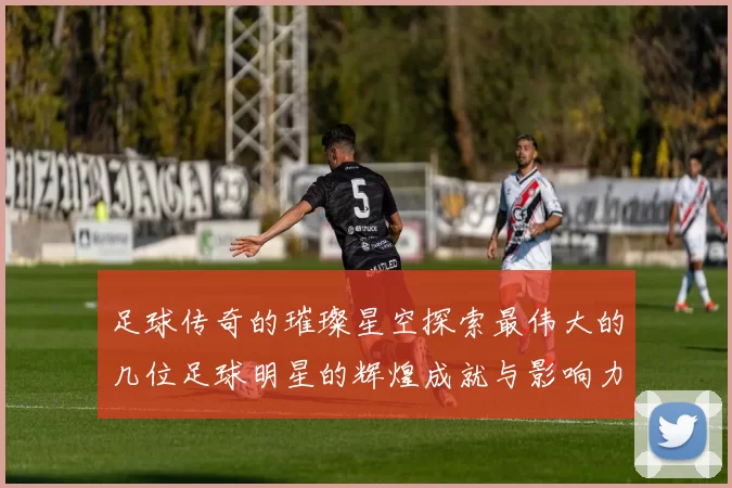 足球传奇的璀璨星空探索最伟大的几位足球明星的辉煌成就与影响力
