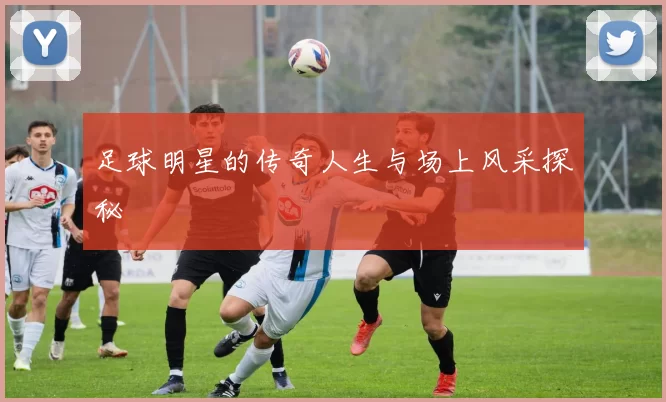 足球明星的传奇人生与场上风采探秘